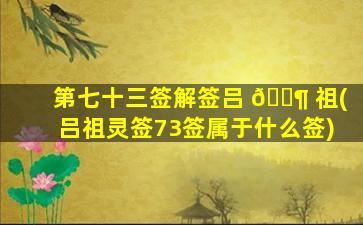 第七十三签解签吕 🐶 祖(吕祖灵签73签属于什么签)